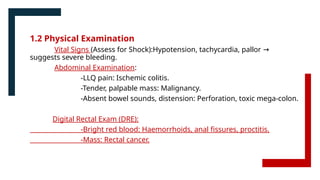 1.2 Physical Examination
Vital Signs (Assess for Shock):Hypotension, tachycardia, pallor →
suggests severe bleeding.
Abdominal Examination:
-LLQ pain: Ischemic colitis.
-Tender, palpable mass: Malignancy.
-Absent bowel sounds, distension: Perforation, toxic mega-colon.
Digital Rectal Exam (DRE):
-Bright red blood: Haemorrhoids, anal fissures, proctitis.
-Mass: Rectal cancer.
 