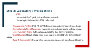Step 2: Laboratory Investigations
•CBC:
-Anemia (Hb <7 g/dL transfusion needed).
→
-Leukocytosis (infection, IBD, ischemia).
•Coagulation Profile: INR, PT, APTT (for anticoagulant-induced bleeding).
•Electrolytes & Renal Function: Hypovolemia-induced acute kidney injury.
•Liver Function Tests: Rule out coagulopathy due to liver disease.
•Stool Studies: Occult blood test, fecal calprotectin (IBD), C. Difficile toxin
assay.
•Type & Crossmatch: Prepare for transfusion in case of significant bleeding.
 