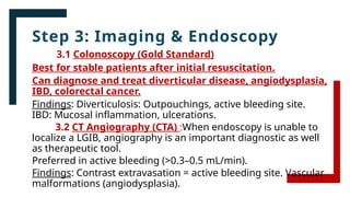 Step 3: Imaging & Endoscopy
3.1 Colonoscopy (Gold Standard)
Best for stable patients after initial resuscitation.
Can diagnose and treat diverticular disease, angiodysplasia,
IBD, colorectal cancer.
Findings: Diverticulosis: Outpouchings, active bleeding site.
IBD: Mucosal inflammation, ulcerations.
3.2 CT Angiography (CTA) :When endoscopy is unable to
localize a LGIB, angiography is an important diagnostic as well
as therapeutic tool.
Preferred in active bleeding (>0.3–0.5 mL/min).
Findings: Contrast extravasation = active bleeding site. Vascular
malformations (angiodysplasia).
 