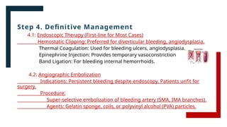 Step 4. Definitive Management
4.1: Endoscopic Therapy (First-line for Most Cases)
Hemostatic Clipping: Preferred for diverticular bleeding, angiodysplasia.
Thermal Coagulation: Used for bleeding ulcers, angiodysplasia.
Epinephrine Injection: Provides temporary vasoconstriction
Band Ligation: For bleeding internal hemorrhoids.
4.2: Angiographic Embolization
Indications: Persistent bleeding despite endoscopy. Patients unfit for
surgery.
Procedure:
Super-selective embolization of bleeding artery (SMA, IMA branches).
Agents: Gelatin sponge, coils, or polyvinyl alcohol (PVA) particles.
 