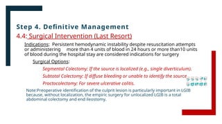 Step 4. Definitive Management
4.4: Surgical Intervention (Last Resort)
Indications: Persistent hemodynamic instability despite resuscitation attempts
or administering more than 4 units of blood in 24 hours or more than10 units
of blood during the hospital stay are considered indications for surgery
Surgical Options:
Segmental Colectomy: If the source is localized (e.g., single diverticulum).
Subtotal Colectomy: If diffuse bleeding or unable to identify the source.
Proctocolectomy: For severe ulcerative colitis.
Note:Preoperative identification of the culprit lesion is particularly important in LGIB
because, without localization, the empiric surgery for unlocalized LGIB is a total
abdominal colectomy and end ileostomy.
 