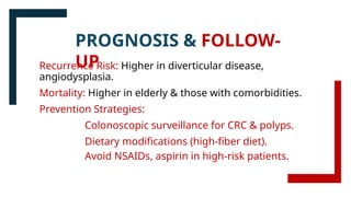 Recurrence Risk: Higher in diverticular disease,
angiodysplasia.
Mortality: Higher in elderly & those with comorbidities.
Prevention Strategies:
Colonoscopic surveillance for CRC & polyps.
Dietary modifications (high-fiber diet).
Avoid NSAIDs, aspirin in high-risk patients.
PROGNOSIS & FOLLOW-
UP
 