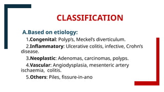 CLASSIFICATION
A.Based on etiology:
1.Congenital: Polyp’s, Meckel’s diverticulum.
2.Inflammatory: Ulcerative colitis, infective, Crohn’s
disease.
3.Neoplastic: Adenomas, carcinomas, polyps.
4.Vascular: Angiodysplasia, mesenteric artery
ischaemia, colitis.
5.Others: Piles, fissure-in-ano
 