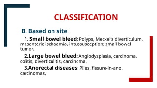 CLASSIFICATION
B. Based on site:
1. Small bowel bleed: Polyps, Meckel’s diverticulum,
mesenteric ischaemia, intussusception; small bowel
tumor.
2.Large bowel bleed: Angiodysplasia, carcinoma,
colitis, diverticulitis, carcinoma.
3.Anorectal diseases: Piles, fissure-in-ano,
carcinomas.
 