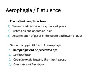 Aerophagia / Flatulence
• The patient complains from :
1) Volume and excessive frequence of gases
2) Distension and abdominal pain
3) Accumulation of gases in the upper and lower GI tract
• Gas in the upper GI tract  aerophagia
• Aerophagia can be prevented by:
1) Eating slowly
2) Chewing while keeping the mouth closed
3) Dont drink with a straw
 