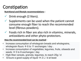 Constipation
Nutritional and lifestyle recommendations :
 Drink enough (2 liters).
 Supplements can be used when the patient cannot
consume enough fiber to reach the recommended
level (fibrous powders).
 Foods rich in fiber are also rich in vitamins, minerals,
antioxidants and other phyto-protectors.
How the recommended level can be reached :
• Increase consumption of wholegrain breads and wholegrains,
wholegrain flours  6 to 11 exchanges / day .
• Increase consumption of vegetables, legumes, fruits, oilseeds and
seeds  5 to 8 exchanges / day
• High-fiber cereals, granola, legumes, to reach 25g / d
• Ensure a good supply of liquid  2 L / d at least
 