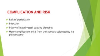COMPLICATION AND RISK
 Risk of perforation
 Infection
 Injury of blood vessel causing bleeding
 More complication arise from therapeutic colonoscopy i.e
polypectomy
 