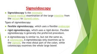 Sigmoidoscopy
 Sigmoidoscopy is the minimally
invasive medical examination of the large intestine from
the rectum to sigmoid colon.
Types of sigmoidoscopy:
 flexible sigmoidoscopy, which uses a flexible endoscope
 rigid sigmoidoscopy, which uses a rigid device. Flexible
sigmoidoscopy is generally the preferred procedure.
 A sigmoidoscopy is similar to, but not the same as,
a colonoscopy. A sigmoidoscopy only examines up to
the sigmoid, the most distal part of the colon, while
colonoscopy examines the whole large bowel
 
