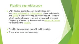 Flexible sigmoidoscopy
 With flexible sigmoidoscopy, the physician can
see intestinal bleeding, inflammation, abnormal growths,
and ulcers in the descending colon and rectum. the sites
which can be observed represent areas which are most
frequently affected by diseases such as colorectal cancer,
for example the rectum.
 Flexible sigmoidoscopy takes 10 to 20 minutes..
 Preparation same as Colonoscopy
 