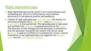 Rigid sigmoidoscopy
 Rigid sigmoidoscopy may be useful in ano-rectal diseases such
as bleeding per rectum or inflammatory rectal disease,
particularly in the general practice and pediatrics.
 Position of rigid sigmoidoscopy- Sims' position. The bowels are
previously emptied with a suppository, and a digital rectal
examination is first performed. The sigmoidoscope is lubricated
and inserted with obturator in general direction of the navel.
The direction is then changed and the obturator is removed so
that the physician may penetrate further with direct vision.
A bellows is used to insufflate air to distend the rectum. Lateral
movements of the sigmoidoscope's tip negotiate the Houston
valve and the recto-sigmoid junction.
 