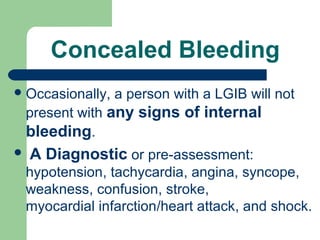 Concealed Bleeding
Occasionally, a person with a LGIB will not
present with any signs of internal
bleeding.
 A Diagnostic or pre-assessment:
hypotension, tachycardia, angina, syncope,
weakness, confusion, stroke,
myocardial infarction/heart attack, and shock.
 