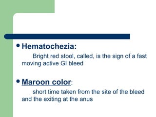 Hematochezia:
Bright red stool, called, is the sign of a fast
moving active GI bleed
Maroon color:
short time taken from the site of the bleed
and the exiting at the anus
 