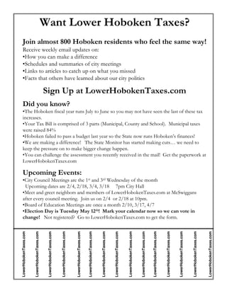 Want Lower Hoboken Taxes?
   Join almost 800 Hoboken residents who feel the same way!
   Receive weekly email updates on:
   •How you can make a difference
   •Schedules and summaries of city meetings
   •Links to articles to catch up on what you missed
   •Facts that others have learned about our city politics

                                                Sign Up at LowerHobokenTaxes.com
   Did you know?
   •The Hoboken fiscal year runs July to June so you may not have seen the last of these tax
   increases.
   •Your Tax Bill is comprised of 3 parts (Municipal, County and School). Municipal taxes
   were raised 84%
   •Hoboken failed to pass a budget last year so the State now runs Hoboken’s finances!
   •We are making a difference! The State Monitor has started making cuts… we need to
   keep the pressure on to make bigger change happen.
   •You can challenge the assessment you recently received in the mail! Get the paperwork at
   LowerHobokenTaxes.com

   Upcoming Events:
   •City Council Meetings are the 1st and 3rd Wednesday of the month
    Upcoming dates are 2/4, 2/18, 3/4, 3/18 7pm City Hall
   •Meet and greet neighbors and members of LowerHobokenTaxes.com at McSwiggans
   after every council meeting. Join us on 2/4 or 2/18 at 10pm.
   •Board of Education Meetings are once a month 2/10, 3/17, 4/7
   •Election Day is Tuesday May 12th! Mark your calendar now so we can vote in
   change! Not registered? Go to LowerHobokenTaxes.com to get the form.
                                                                                                                                                                                                                                                 LowerHobokenTaxes.com


                                                                                                                                                                                                                                                                         LowerHobokenTaxes.com




                                                                                                                                                                                                                                                                                                                         LowerHobokenTaxes.com
LowerHobokenTaxes.com


                        LowerHobokenTaxes.com




                                                                         LowerHobokenTaxes.com




                                                                                                                         LowerHobokenTaxes.com


                                                                                                                                                 LowerHobokenTaxes.com




                                                                                                                                                                                                 LowerHobokenTaxes.com




                                                                                                                                                                                                                                                                                                 LowerHobokenTaxes.com




                                                                                                                                                                                                                                                                                                                                                 LowerHobokenTaxes.com
                                                 LowerHobokenTaxes.com




                                                                                                 LowerHobokenTaxes.com




                                                                                                                                                                         LowerHobokenTaxes.com




                                                                                                                                                                                                                         LowerHobokenTaxes.com
 