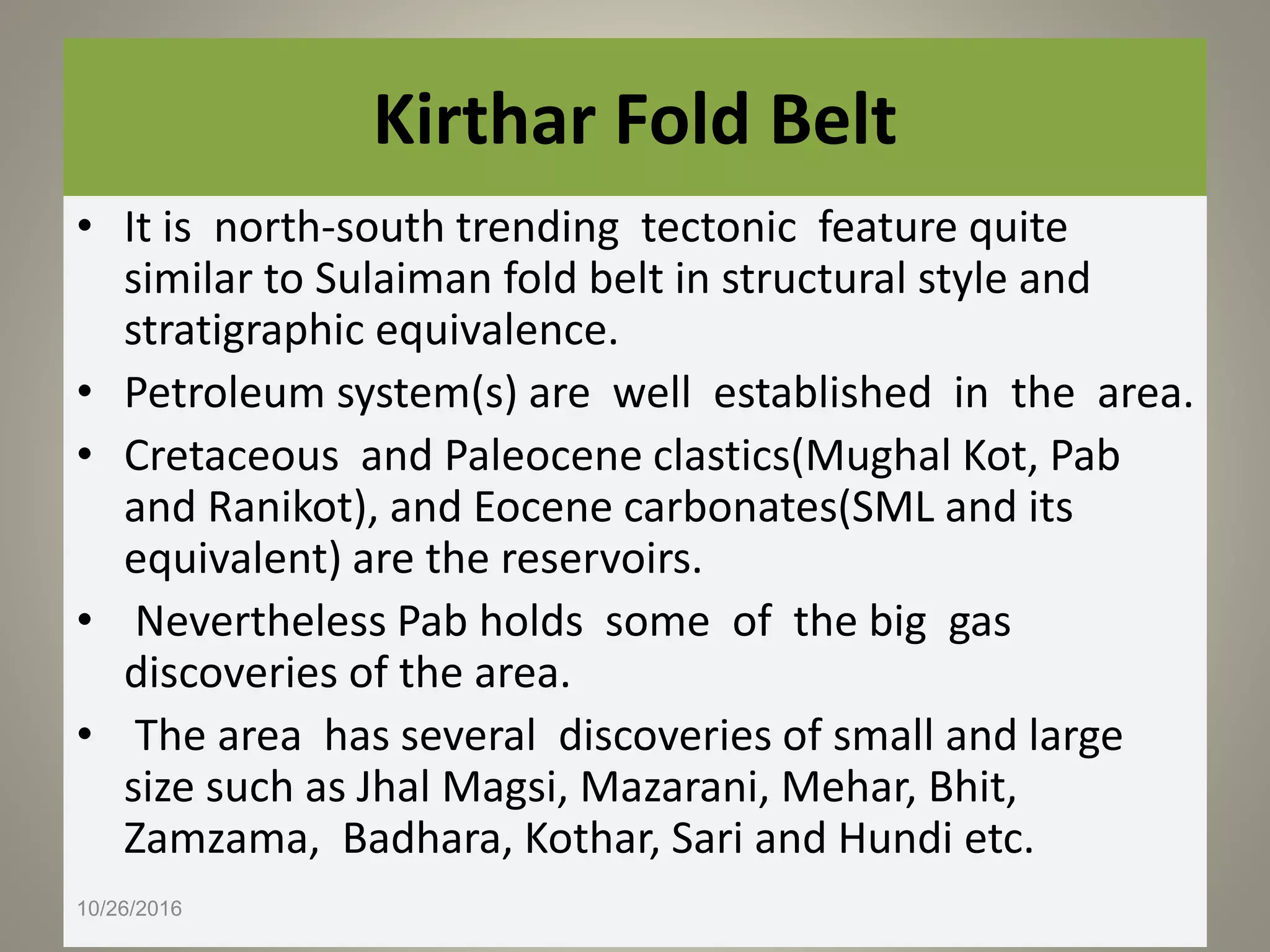 Kirthar Fold Belt
• It is north-south trending tectonic feature quite
similar to Sulaiman fold belt in structural style and
stratigraphic equivalence.
• Petroleum system(s) are well established in the area.
• Cretaceous and Paleocene clastics(Mughal Kot, Pab
and Ranikot), and Eocene carbonates(SML and its
equivalent) are the reservoirs.
• Nevertheless Pab holds some of the big gas
discoveries of the area.
• The area has several discoveries of small and large
size such as Jhal Magsi, Mazarani, Mehar, Bhit,
Zamzama, Badhara, Kothar, Sari and Hundi etc.
10/26/2016
 