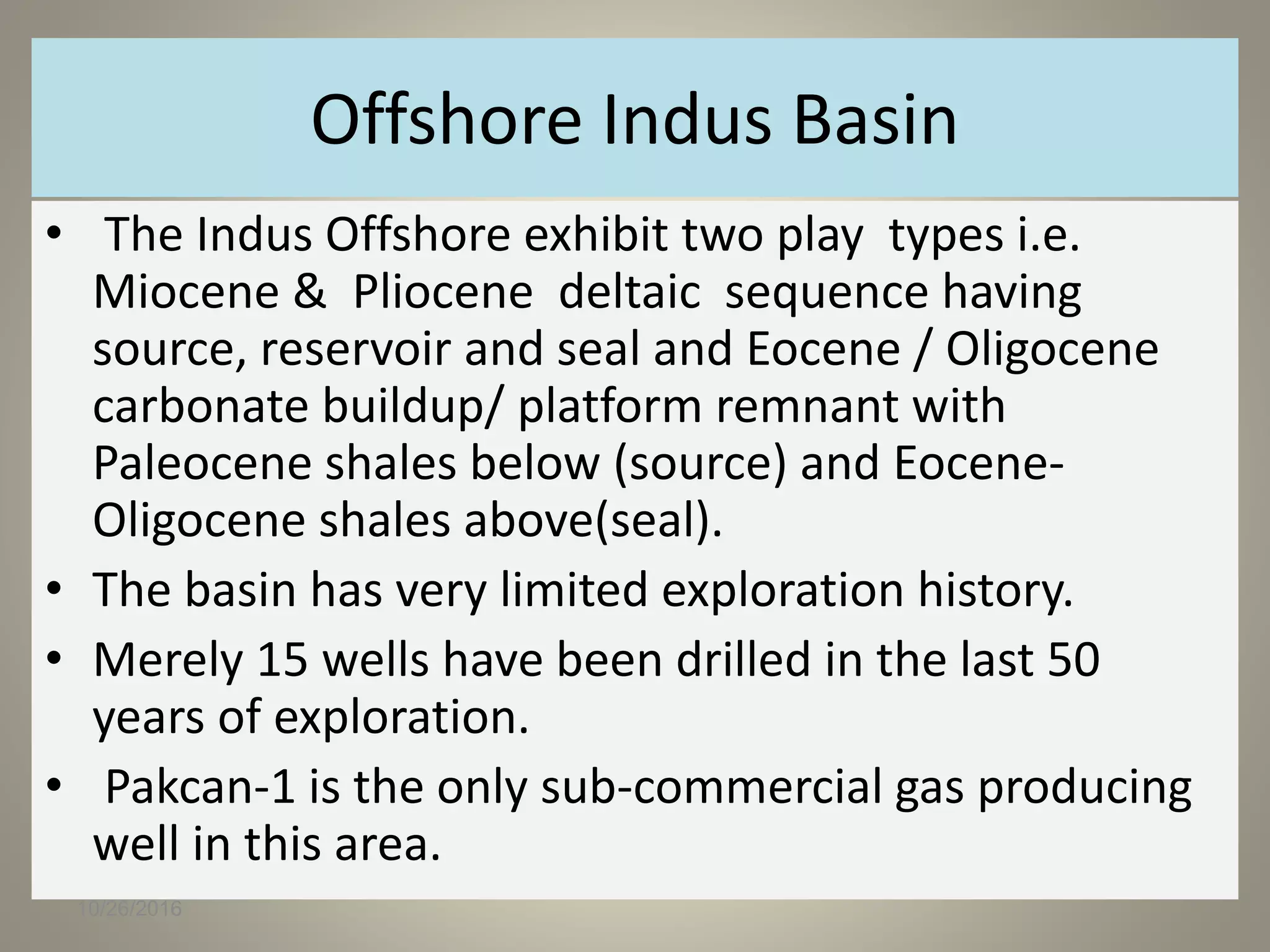Offshore Indus Basin
• The Indus Offshore exhibit two play types i.e.
Miocene & Pliocene deltaic sequence having
source, reservoir and seal and Eocene / Oligocene
carbonate buildup/ platform remnant with
Paleocene shales below (source) and Eocene-
Oligocene shales above(seal).
• The basin has very limited exploration history.
• Merely 15 wells have been drilled in the last 50
years of exploration.
• Pakcan-1 is the only sub-commercial gas producing
well in this area.
10/26/2016
 