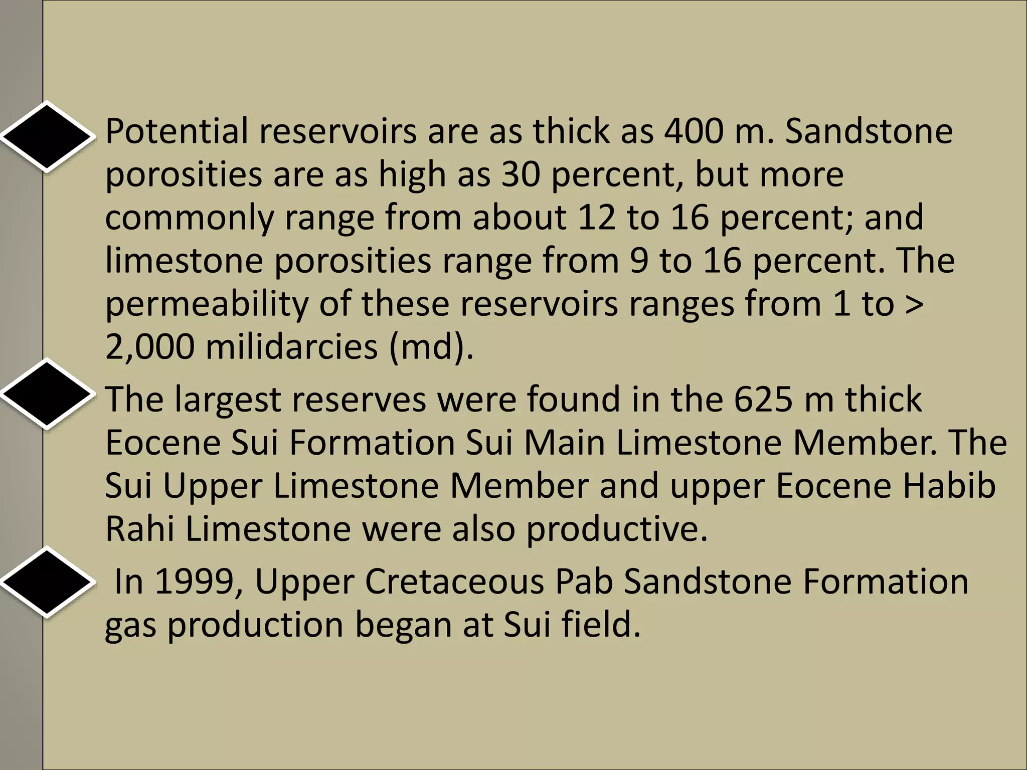 • Potential reservoirs are as thick as 400 m. Sandstone
porosities are as high as 30 percent, but more
commonly range from about 12 to 16 percent; and
limestone porosities range from 9 to 16 percent. The
permeability of these reservoirs ranges from 1 to >
2,000 milidarcies (md).
• The largest reserves were found in the 625 m thick
Eocene Sui Formation Sui Main Limestone Member. The
Sui Upper Limestone Member and upper Eocene Habib
Rahi Limestone were also productive.
• In 1999, Upper Cretaceous Pab Sandstone Formation
gas production began at Sui field.
 