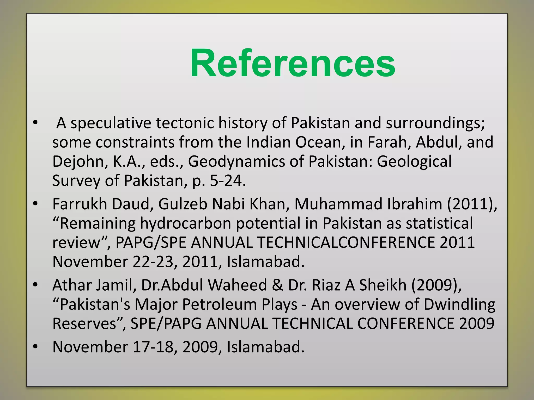 References
• A speculative tectonic history of Pakistan and surroundings;
some constraints from the Indian Ocean, in Farah, Abdul, and
Dejohn, K.A., eds., Geodynamics of Pakistan: Geological
Survey of Pakistan, p. 5-24.
• Farrukh Daud, Gulzeb Nabi Khan, Muhammad Ibrahim (2011),
“Remaining hydrocarbon potential in Pakistan as statistical
review”, PAPG/SPE ANNUAL TECHNICALCONFERENCE 2011
November 22-23, 2011, Islamabad.
• Athar Jamil, Dr.Abdul Waheed & Dr. Riaz A Sheikh (2009),
“Pakistan's Major Petroleum Plays - An overview of Dwindling
Reserves”, SPE/PAPG ANNUAL TECHNICAL CONFERENCE 2009
• November 17-18, 2009, Islamabad.
 