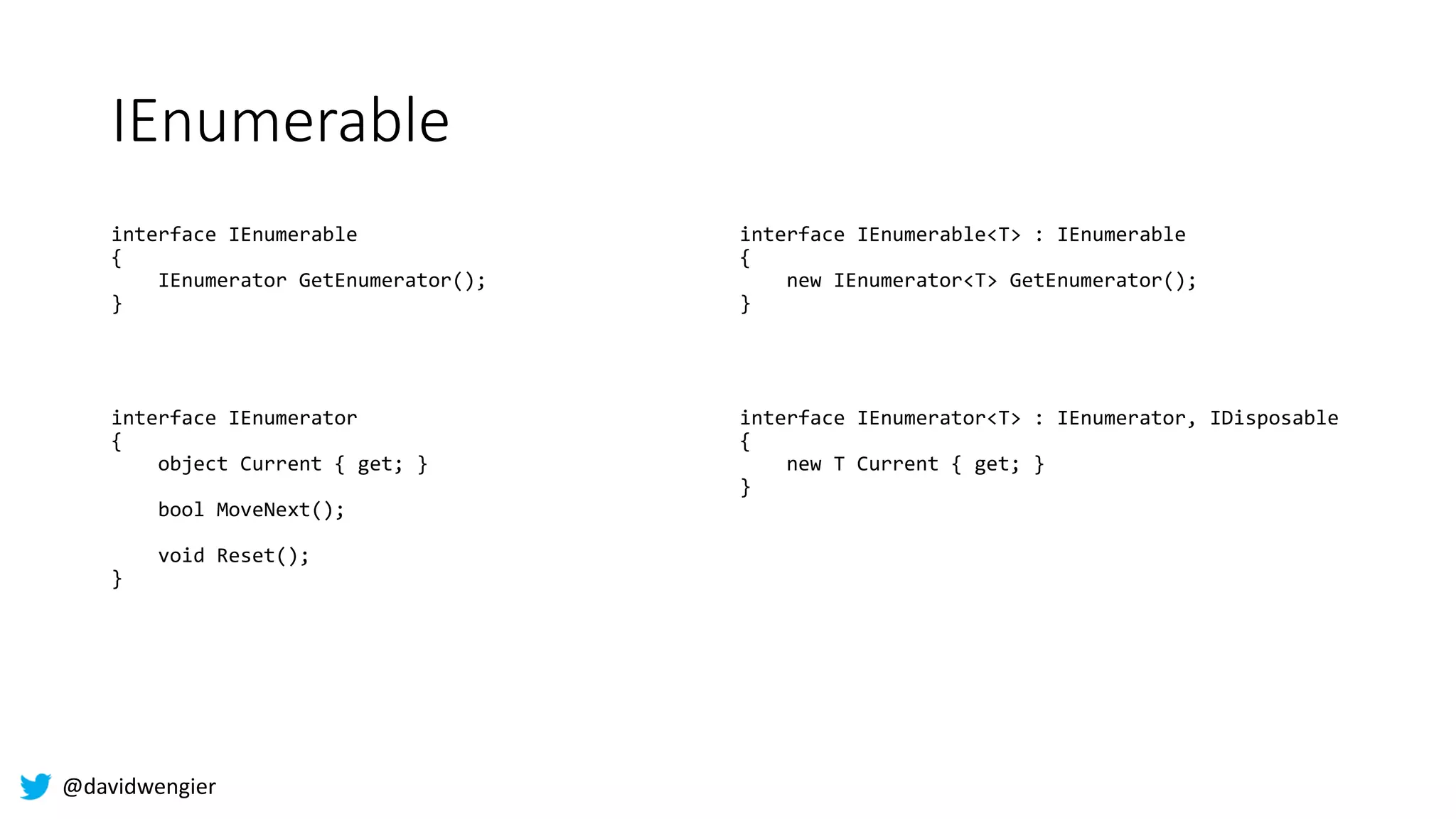@davidwengier
IEnumerable
interface IEnumerable
{
IEnumerator GetEnumerator();
}
interface IEnumerator
{
object Current { get; }
bool MoveNext();
void Reset();
}
interface IEnumerable<T> : IEnumerable
{
new IEnumerator<T> GetEnumerator();
}
interface IEnumerator<T> : IEnumerator, IDisposable
{
new T Current { get; }
}
 