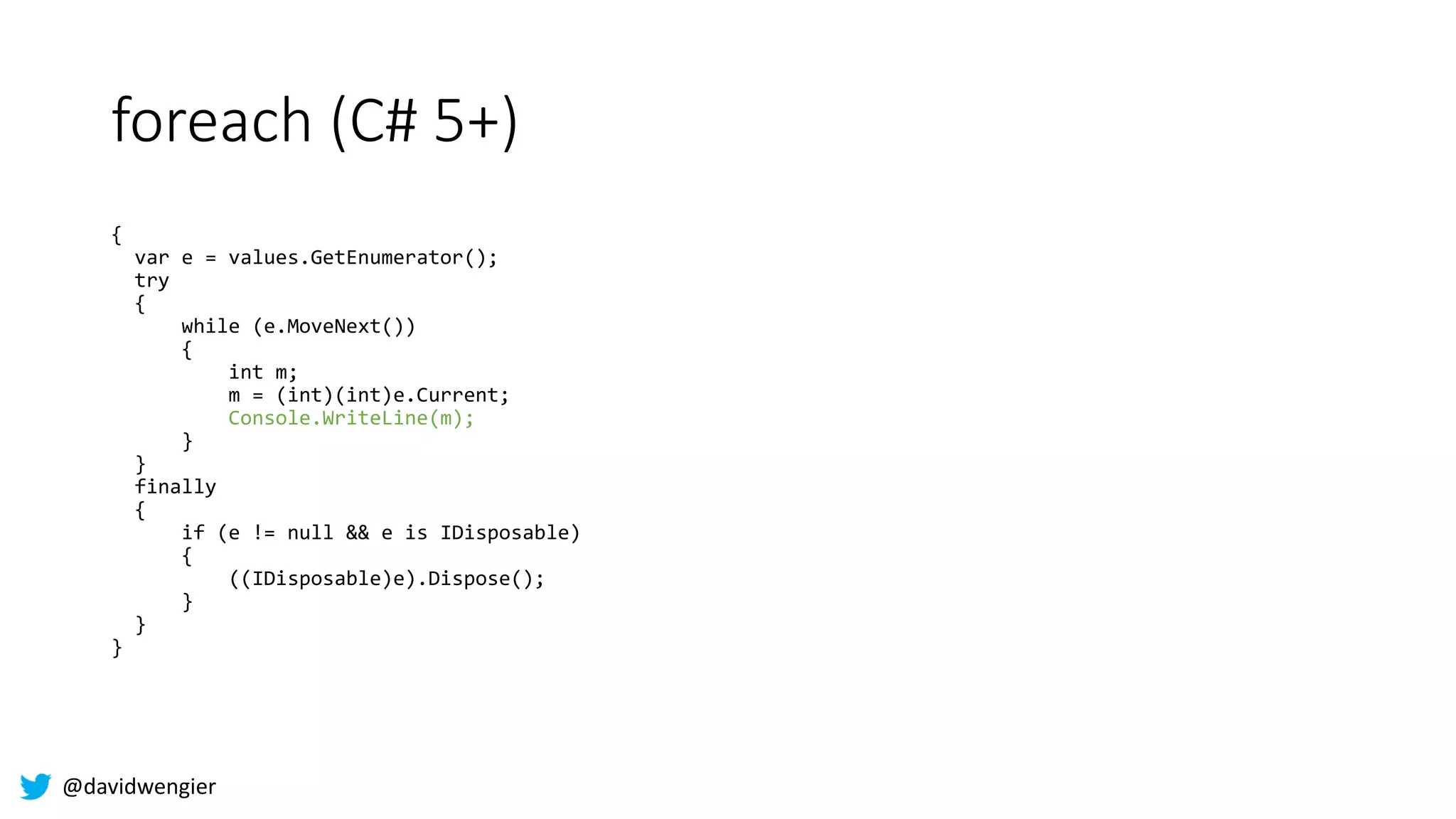 @davidwengier
foreach (C# 5+)
{
var e = values.GetEnumerator();
try
{
while (e.MoveNext())
{
int m;
m = (int)(int)e.Current;
Console.WriteLine(m);
}
}
finally
{
if (e != null && e is IDisposable)
{
((IDisposable)e).Dispose();
}
}
}
 