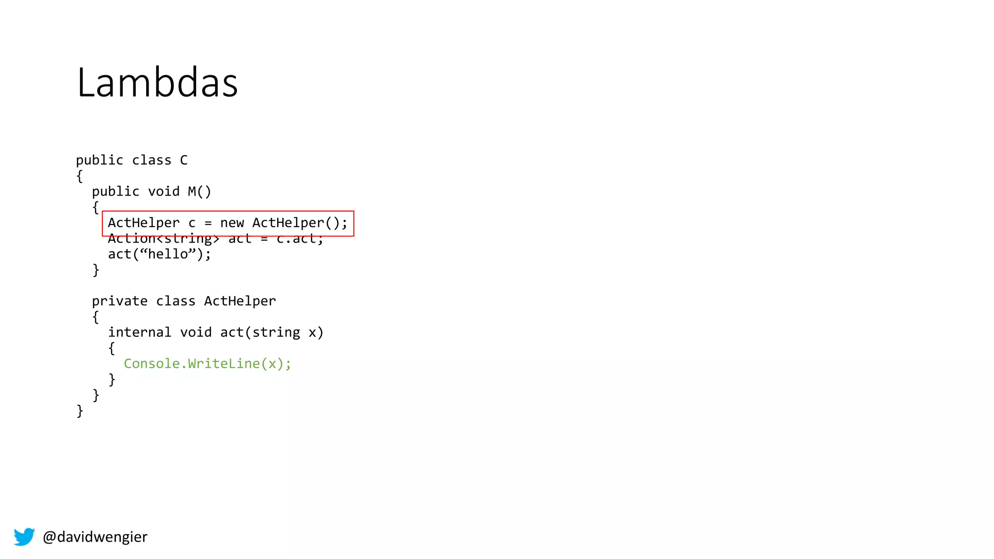@davidwengier
Lambdas
public class C
{
public void M()
{
ActHelper c = new ActHelper();
Action<string> act = c.act;
act(“hello”);
}
private class ActHelper
{
internal void act(string x)
{
Console.WriteLine(x);
}
}
}
 
