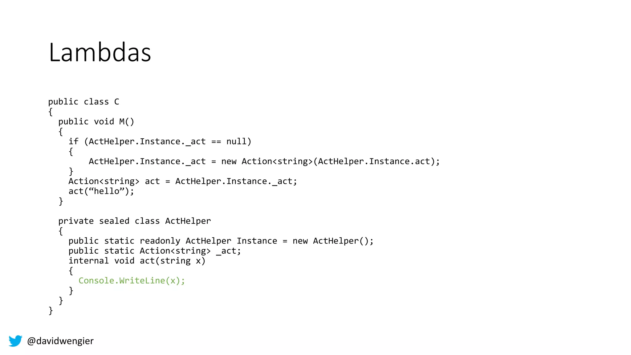 @davidwengier
Lambdas
public class C
{
public void M()
{
if (ActHelper.Instance._act == null)
{
ActHelper.Instance._act = new Action<string>(ActHelper.Instance.act);
}
Action<string> act = ActHelper.Instance._act;
act(“hello”);
}
private sealed class ActHelper
{
public static readonly ActHelper Instance = new ActHelper();
public static Action<string> _act;
internal void act(string x)
{
Console.WriteLine(x);
}
}
}
 