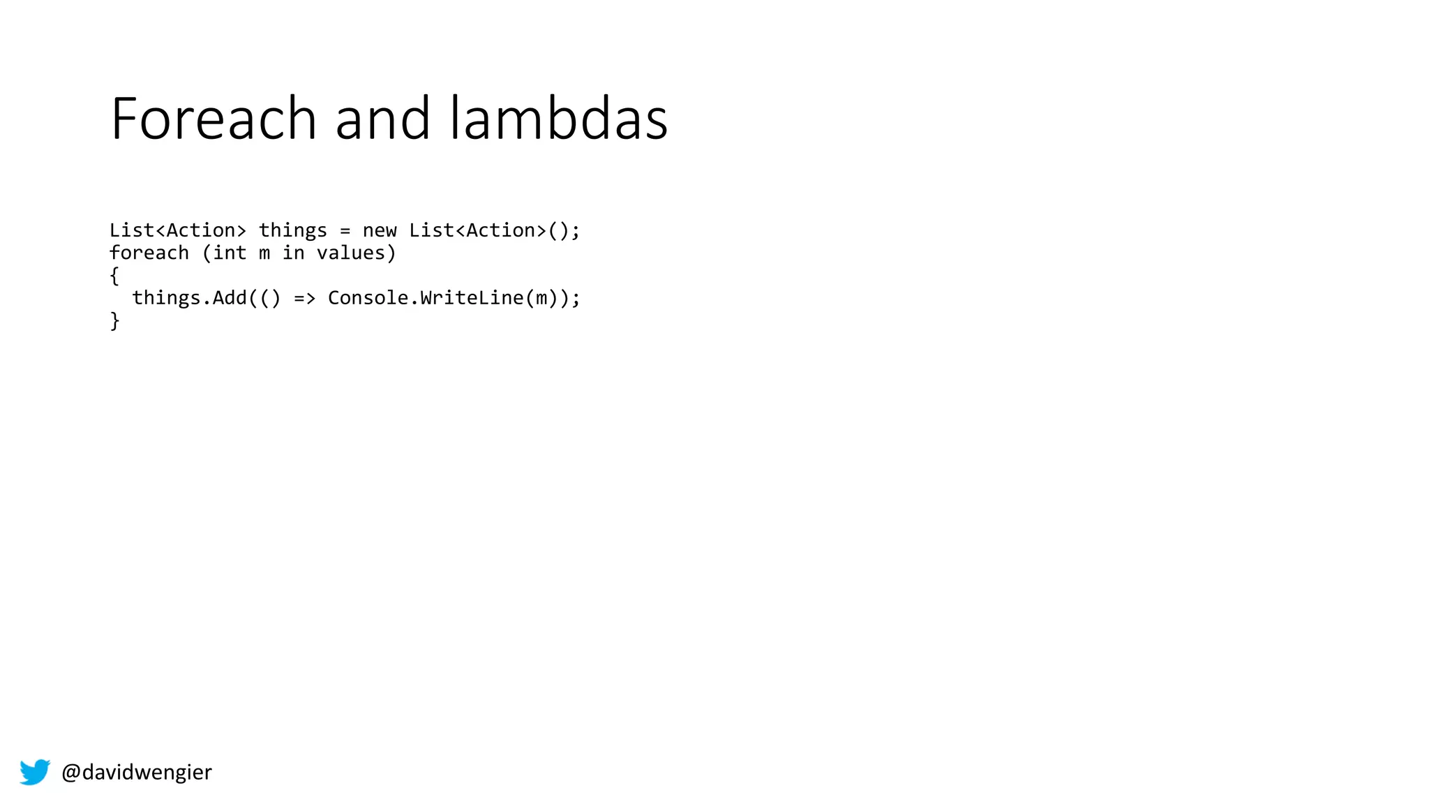 @davidwengier
Foreach and lambdas
List<Action> things = new List<Action>();
foreach (int m in values)
{
things.Add(() => Console.WriteLine(m));
}
 
