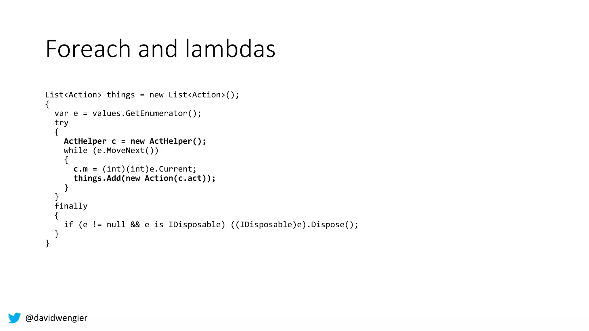 @davidwengier
Foreach and lambdas
List<Action> things = new List<Action>();
{
var e = values.GetEnumerator();
try
{
ActHelper c = new ActHelper();
while (e.MoveNext())
{
c.m = (int)(int)e.Current;
things.Add(new Action(c.act));
}
}
finally
{
if (e != null && e is IDisposable) ((IDisposable)e).Dispose();
}
}
 