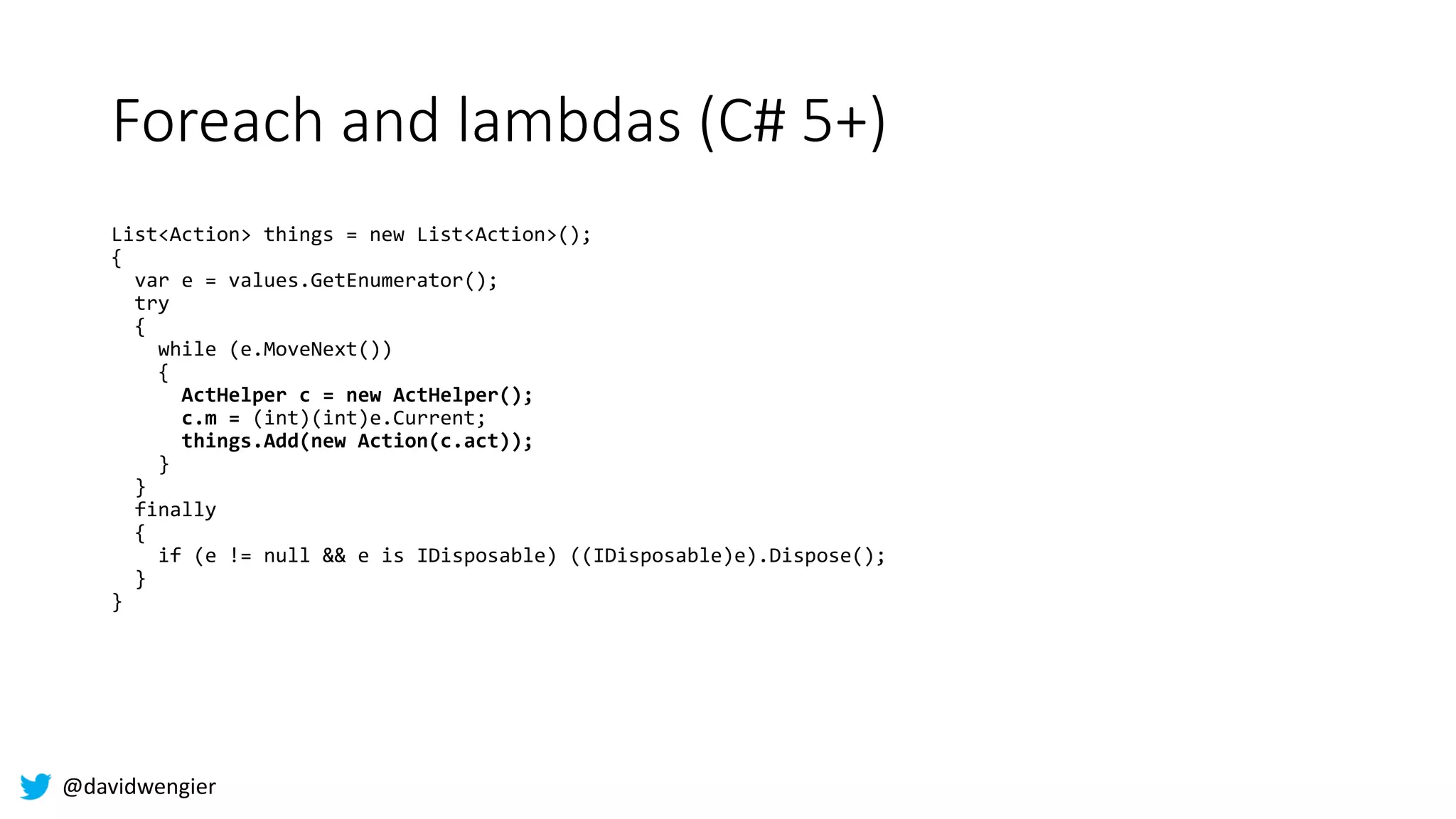 @davidwengier
Foreach and lambdas (C# 5+)
List<Action> things = new List<Action>();
{
var e = values.GetEnumerator();
try
{
while (e.MoveNext())
{
ActHelper c = new ActHelper();
c.m = (int)(int)e.Current;
things.Add(new Action(c.act));
}
}
finally
{
if (e != null && e is IDisposable) ((IDisposable)e).Dispose();
}
}
 
