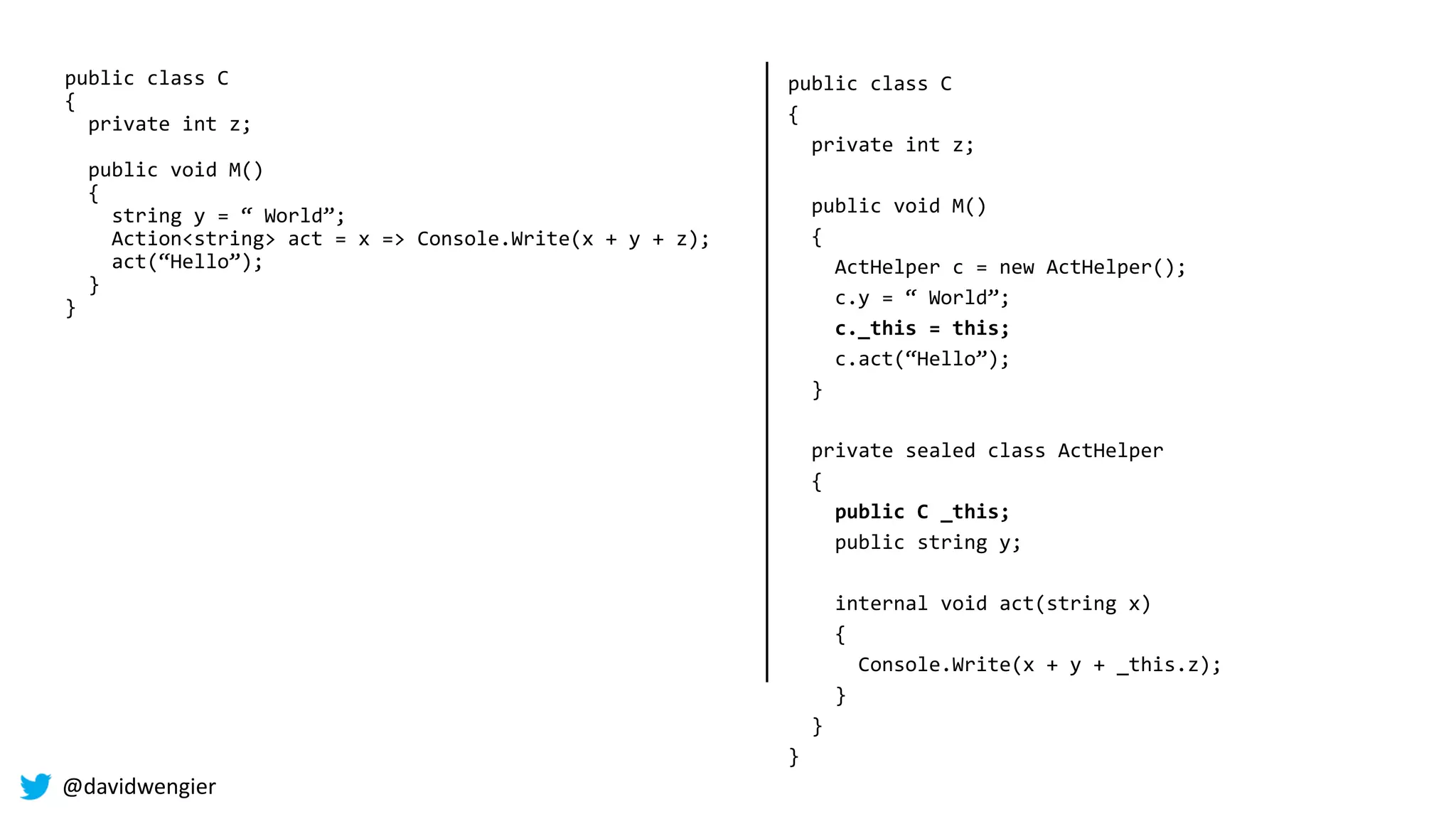 @davidwengier
public class C
{
private int z;
public void M()
{
string y = “ World”;
Action<string> act = x => Console.Write(x + y + z);
act(“Hello”);
}
}
public class C
{
private int z;
public void M()
{
ActHelper c = new ActHelper();
c.y = “ World”;
c._this = this;
c.act(“Hello”);
}
private sealed class ActHelper
{
public C _this;
public string y;
internal void act(string x)
{
Console.Write(x + y + _this.z);
}
}
}
 