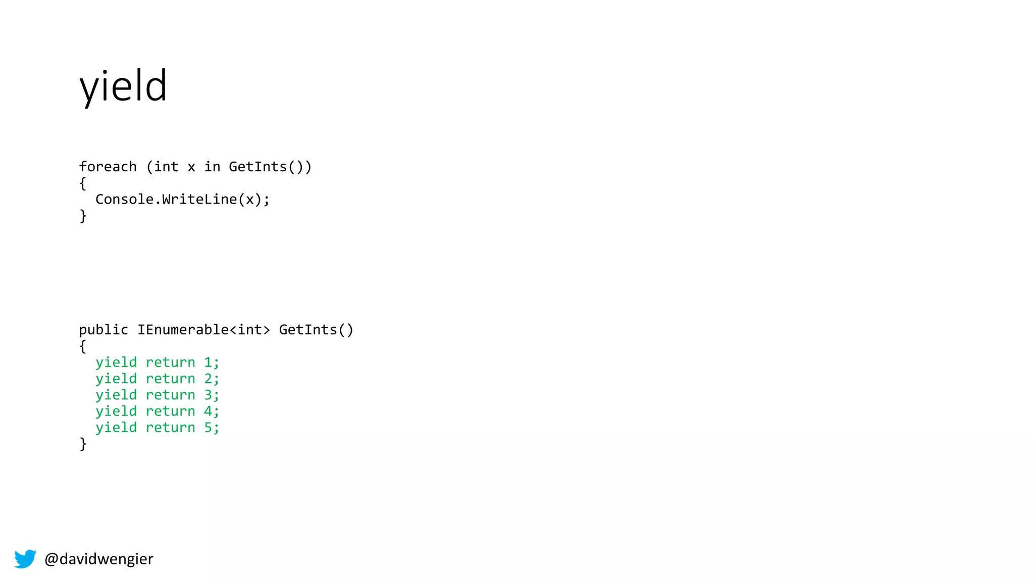 @davidwengier
yield
foreach (int x in GetInts())
{
Console.WriteLine(x);
}
public IEnumerable<int> GetInts()
{
yield return 1;
yield return 2;
yield return 3;
yield return 4;
yield return 5;
}
 