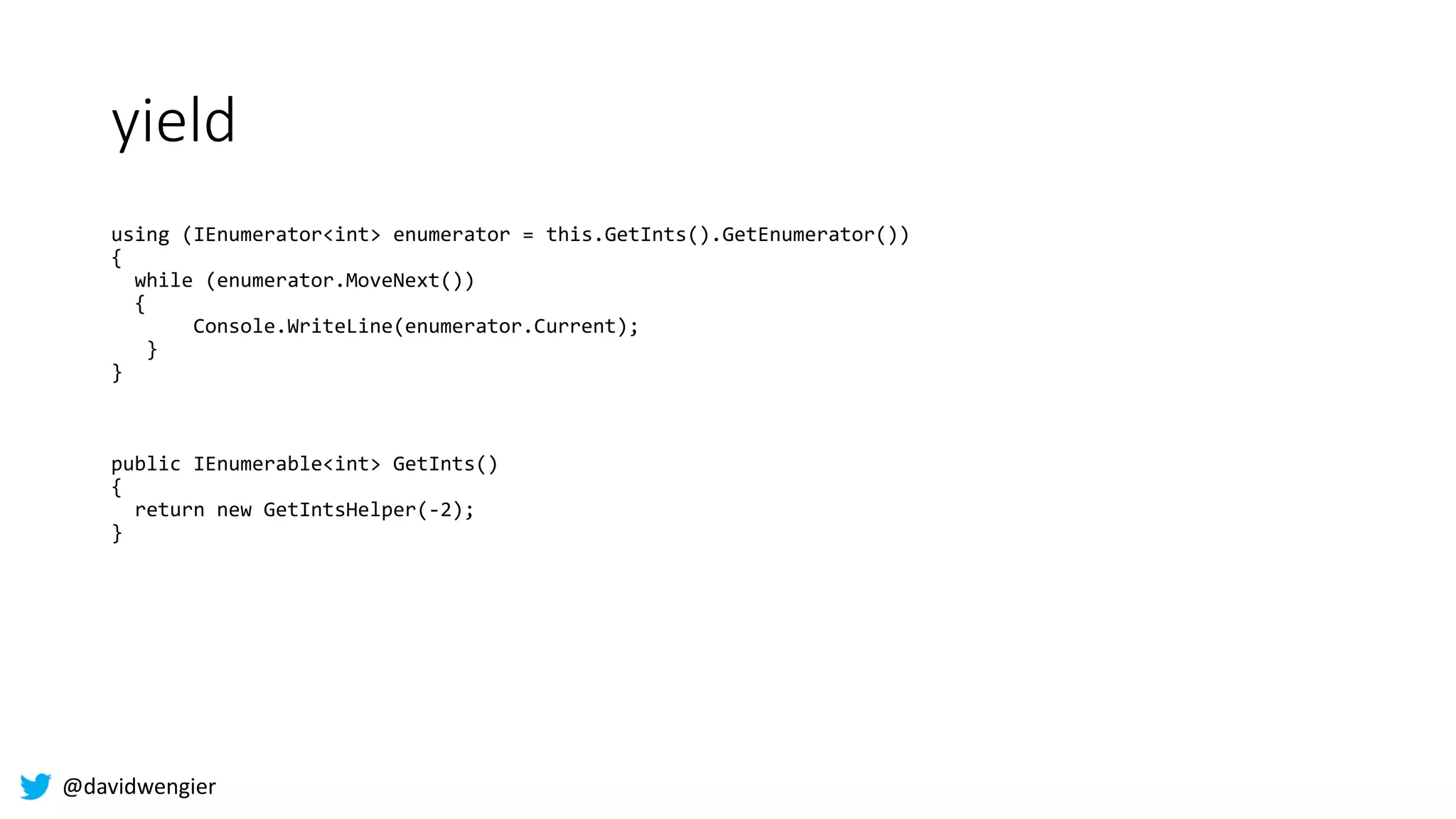 @davidwengier
yield
using (IEnumerator<int> enumerator = this.GetInts().GetEnumerator())
{
while (enumerator.MoveNext())
{
Console.WriteLine(enumerator.Current);
}
}
public IEnumerable<int> GetInts()
{
return new GetIntsHelper(-2);
}
 