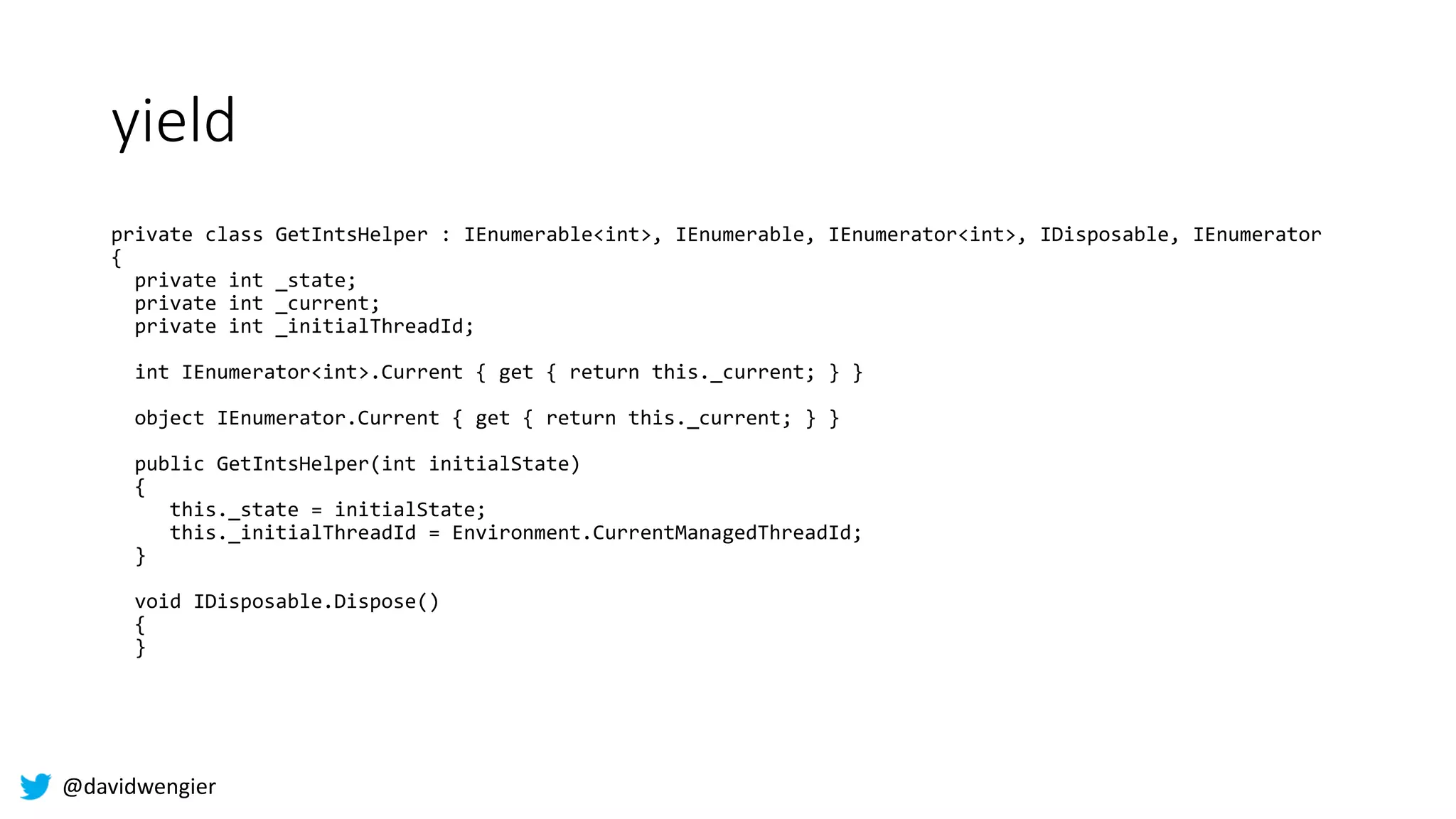 @davidwengier
yield
private class GetIntsHelper : IEnumerable<int>, IEnumerable, IEnumerator<int>, IDisposable, IEnumerator
{
private int _state;
private int _current;
private int _initialThreadId;
int IEnumerator<int>.Current { get { return this._current; } }
object IEnumerator.Current { get { return this._current; } }
public GetIntsHelper(int initialState)
{
this._state = initialState;
this._initialThreadId = Environment.CurrentManagedThreadId;
}
void IDisposable.Dispose()
{
}
 