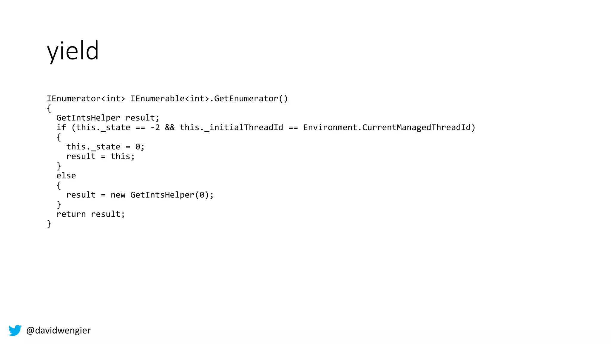 @davidwengier
yield
IEnumerator<int> IEnumerable<int>.GetEnumerator()
{
GetIntsHelper result;
if (this._state == -2 && this._initialThreadId == Environment.CurrentManagedThreadId)
{
this._state = 0;
result = this;
}
else
{
result = new GetIntsHelper(0);
}
return result;
}
 