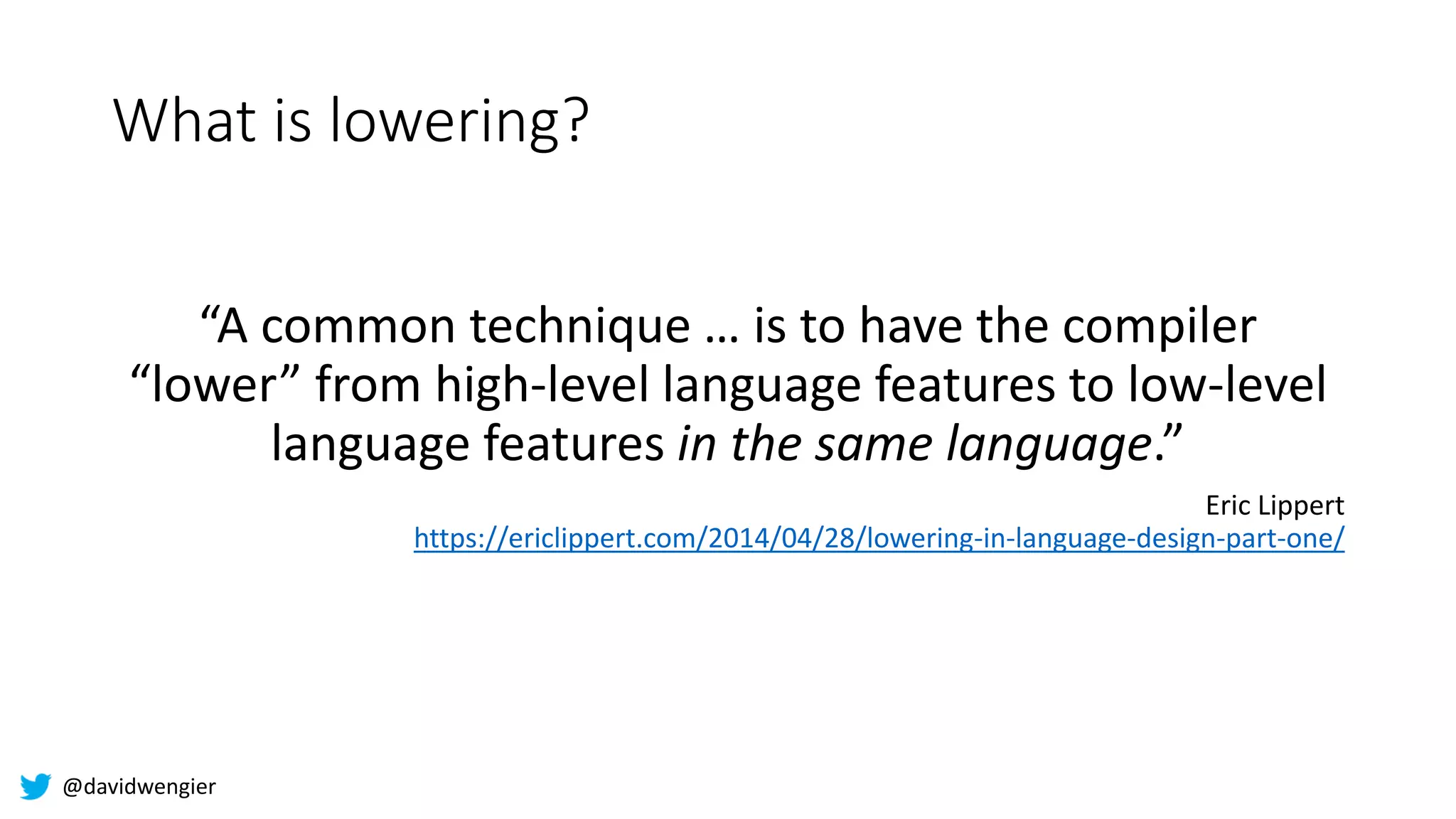 @davidwengier
What is lowering?
“A common technique … is to have the compiler
“lower” from high-level language features to low-level
language features in the same language.”
Eric Lippert
https://ericlippert.com/2014/04/28/lowering-in-language-design-part-one/
 