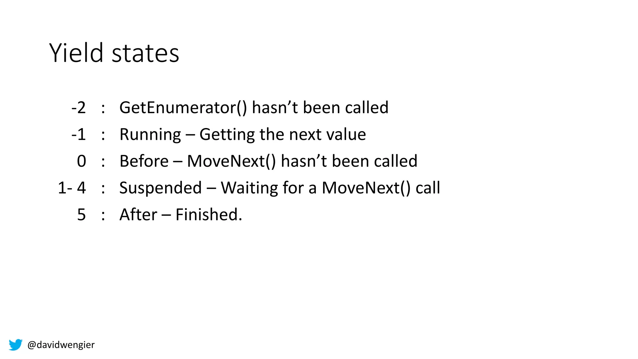 @davidwengier
Yield states
-2 : GetEnumerator() hasn’t been called
-1 : Running – Getting the next value
0 : Before – MoveNext() hasn’t been called
1- 4 : Suspended – Waiting for a MoveNext() call
5 : After – Finished.
 
