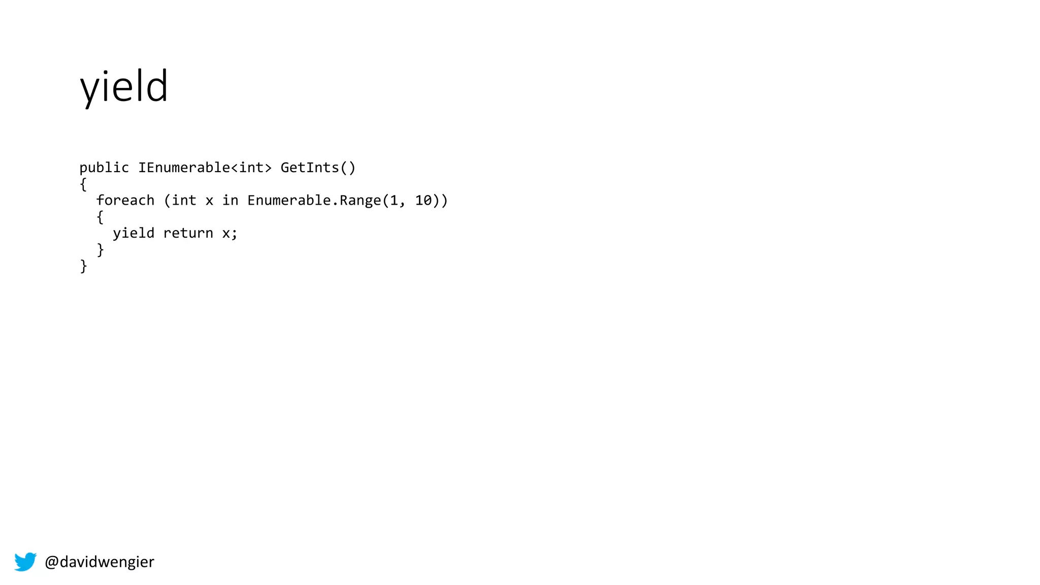 @davidwengier
yield
public IEnumerable<int> GetInts()
{
foreach (int x in Enumerable.Range(1, 10))
{
yield return x;
}
}
 