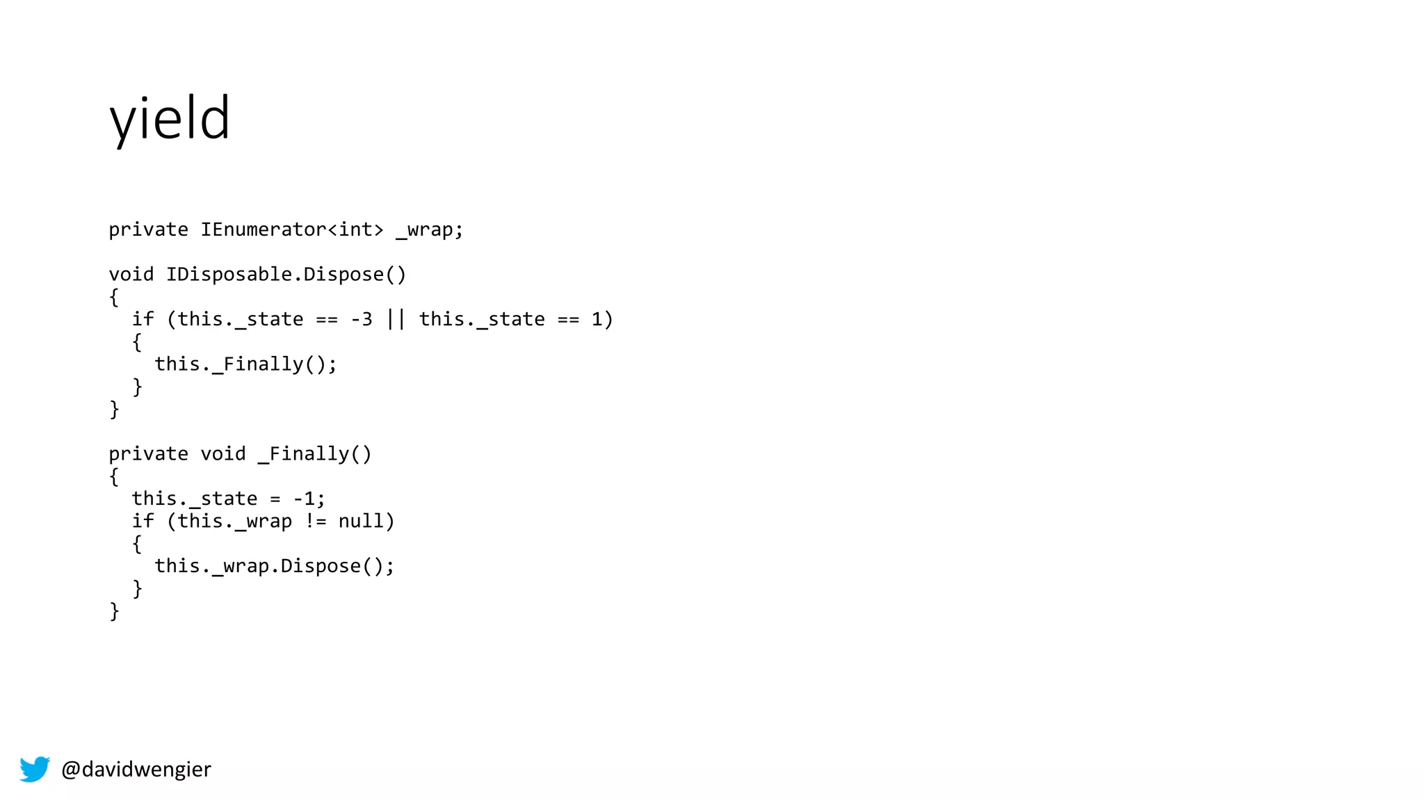 @davidwengier
yield
private IEnumerator<int> _wrap;
void IDisposable.Dispose()
{
if (this._state == -3 || this._state == 1)
{
this._Finally();
}
}
private void _Finally()
{
this._state = -1;
if (this._wrap != null)
{
this._wrap.Dispose();
}
}
 