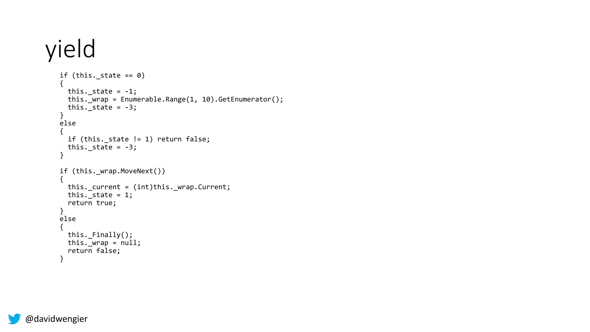 @davidwengier
yield
if (this._state == 0)
{
this._state = -1;
this._wrap = Enumerable.Range(1, 10).GetEnumerator();
this._state = -3;
}
else
{
if (this._state != 1) return false;
this._state = -3;
}
if (this._wrap.MoveNext())
{
this._current = (int)this._wrap.Current;
this._state = 1;
return true;
}
else
{
this._Finally();
this._wrap = null;
return false;
}
 