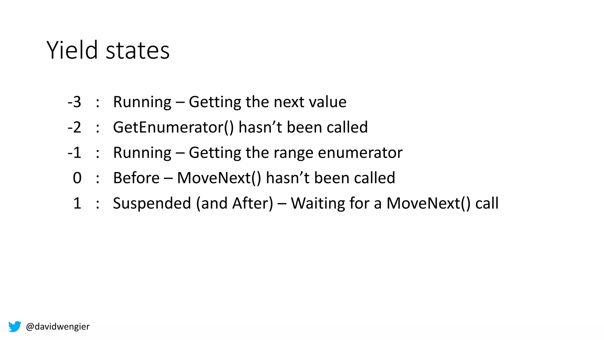 @davidwengier
Yield states
-3 : Running – Getting the next value
-2 : GetEnumerator() hasn’t been called
-1 : Running – Getting the range enumerator
0 : Before – MoveNext() hasn’t been called
1 : Suspended (and After) – Waiting for a MoveNext() call
 