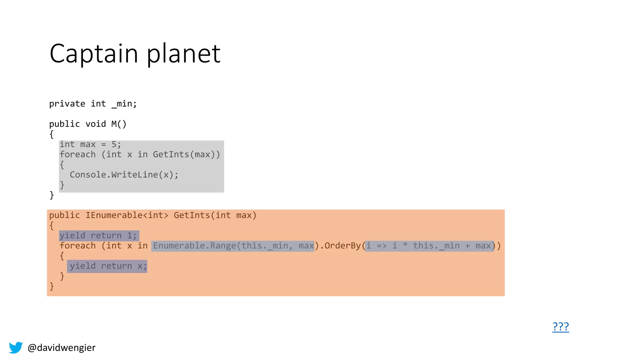 @davidwengier
Captain planet
private int _min;
public void M()
{
int max = 5;
foreach (int x in GetInts(max))
{
Console.WriteLine(x);
}
}
public IEnumerable<int> GetInts(int max)
{
yield return 1;
foreach (int x in Enumerable.Range(this._min, max).OrderBy(i => i * this._min + max))
{
yield return x;
}
}
???
 