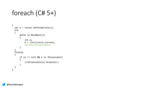 @davidwengier
foreach (C# 5+)
{
var e = values.GetEnumerator();
try
{
while (e.MoveNext())
{
int m;
m = (int)(int)e.Curren...