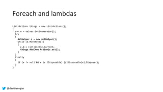 @davidwengier
Foreach and lambdas
List<Action> things = new List<Action>();
{
var e = values.GetEnumerator();
try
{
ActHel...