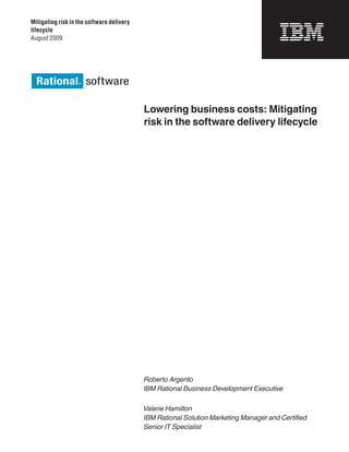 Mitigating risk in the software delivery
lifecycle
August 2009




                                           Lowering business costs: Mitigating
                                           risk in the software delivery lifecycle




                                           Roberto Argento
                                           IBM Rational Business Development Executive

                                           Valerie Hamilton
                                           IBM Rational Solution Marketing Manager and Certified
                                           Senior IT Specialist
 