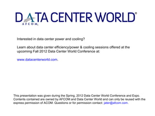 Interested in data center power and cooling?

  Learn about data center efficiency/power & cooling sessions offered at the
  upcoming Fall 2012 Data Center World Conference at:

  www.datacenterworld.com.




This presentation was given during the Spring, 2012 Data Center World Conference and Expo.
Contents contained are owned by AFCOM and Data Center World and can only be reused with the
express permission of ACOM. Questions or for permission contact: jater@afcom.com.
 