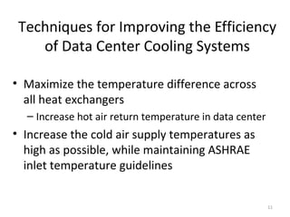 Techniques for Improving the Efficiency
    of Data Center Cooling Systems

• Maximize the temperature difference across
  all heat exchangers
  – Increase hot air return temperature in data center
• Increase the cold air supply temperatures as
  high as possible, while maintaining ASHRAE
  inlet temperature guidelines


                                                         11
 