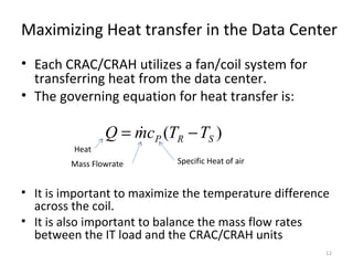 Maximizing Heat transfer in the Data Center
• Each CRAC/CRAH utilizes a fan/coil system for
  transferring heat from the data center.
• The governing equation for heat transfer is:

                 Q = mcP (TR − TS )
                     
         Heat
         Mass Flowrate      Specific Heat of air


• It is important to maximize the temperature difference
  across the coil.
• It is also important to balance the mass flow rates
  between the IT load and the CRAC/CRAH units
                                                       12
 