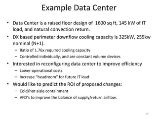 Example Data Center
• Data Center is a raised floor design of 1600 sq ft, 145 kW of IT
  load, and natural convection return.
• DX based perimeter downflow cooling capacity is 325kW, 255kw
  nominal (N+1).
   – Ratio of 1.76x required cooling capacity
   – Controlled individually, and are constant volume devices
• Interested in reconfiguring data center to improve efficiency
   – Lower operational costs
   – Increase “headroom” for future IT load
• Would like to predict the ROI of proposed changes:
   – Cold/hot aisle containment
   – VFD’s to improve the balance of supply/return airflow.


                                                                  16
 