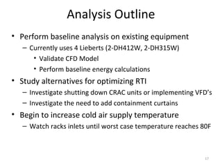 Analysis Outline
• Perform baseline analysis on existing equipment
   – Currently uses 4 Lieberts (2-DH412W, 2-DH315W)
      • Validate CFD Model
      • Perform baseline energy calculations
• Study alternatives for optimizing RTI
   – Investigate shutting down CRAC units or implementing VFD’s
   – Investigate the need to add containment curtains
• Begin to increase cold air supply temperature
   – Watch racks inlets until worst case temperature reaches 80F



                                                              17
 