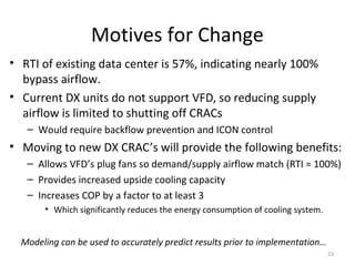 Motives for Change
• RTI of existing data center is 57%, indicating nearly 100%
  bypass airflow.
• Current DX units do not support VFD, so reducing supply
  airflow is limited to shutting off CRACs
   – Would require backflow prevention and ICON control
• Moving to new DX CRAC’s will provide the following benefits:
   – Allows VFD’s plug fans so demand/supply airflow match (RTI = 100%)
   – Provides increased upside cooling capacity
   – Increases COP by a factor to at least 3
       • Which significantly reduces the energy consumption of cooling system.


  Modeling can be used to accurately predict results prior to implementation…
                                                                                 23
 