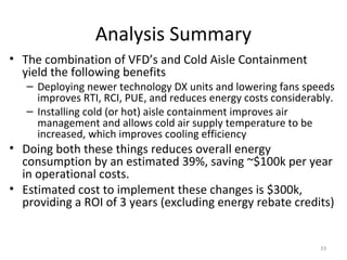 Analysis Summary
• The combination of VFD’s and Cold Aisle Containment
  yield the following benefits
   – Deploying newer technology DX units and lowering fans speeds
     improves RTI, RCI, PUE, and reduces energy costs considerably.
   – Installing cold (or hot) aisle containment improves air
     management and allows cold air supply temperature to be
     increased, which improves cooling efficiency
• Doing both these things reduces overall energy
  consumption by an estimated 39%, saving ~$100k per year
  in operational costs.
• Estimated cost to implement these changes is $300k,
  providing a ROI of 3 years (excluding energy rebate credits)


                                                                33
 